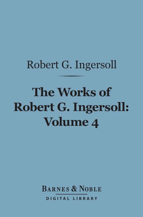 The Works of Robert G. Ingersoll, Volume 4 (Barnes \u0026 Noble Digital Library) 