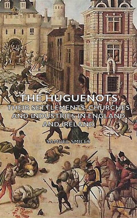 The Huguenots - Their Settlements, Churches and Industries in England and Ireland 