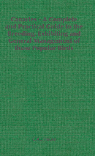 Canaries - A Complete and Practical Guide to the Breeding, Exhibiting and General Management of These Popular Birds