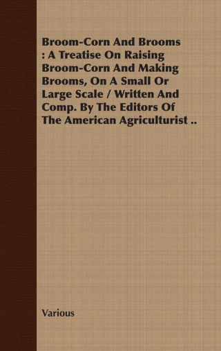 Broom-Corn and Brooms - A Treatise on Raising Broom-Corn and Making Brooms, on a Small or Large Scale, Written and Compiled by the Editors of The American Agriculturist