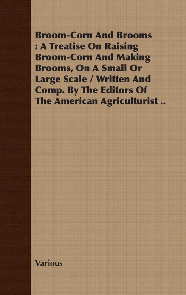 Broom-Corn and Brooms - A Treatise on Raising Broom-Corn and Making Brooms, on a Small or Large Scale, Written and Compiled by the Editors of The American Agriculturist