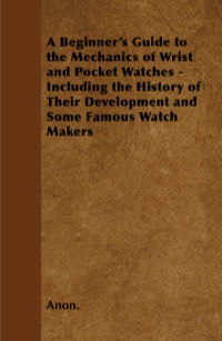 Cover image: A Beginner's Guide to the Mechanics of Wrist and Pocket Watches - Including the History of Their Development and Some Famous Watch Makers 9781446529546