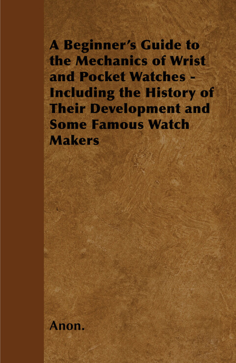 Cover image for book A Beginner's Guide to the Mechanics of Wrist and Pocket Watches - Including the History of Their Development and Some Famous Watch Makers
