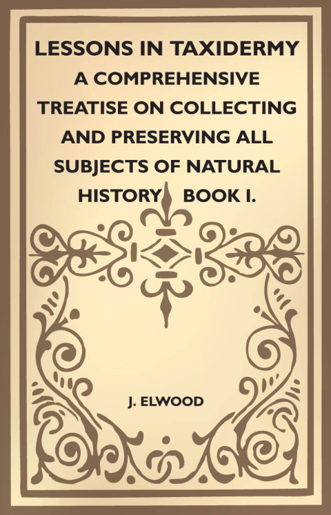 Cover image for book Lessons in Taxidermy - A Comprehensive Treatise on Collecting and Preserving All Subjects of Natural History - Book I.