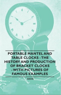 Cover image: Portable Mantel and Table Clocks - The History and Production of Bracket Clocks - With Pictures of Famous Examples 9781446529553