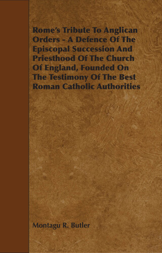 Rome's Tribute to Anglican Orders - A Defence of the Episcopal Succession and Priesthood of the Church of England, Founded on the Testimony of the Bes