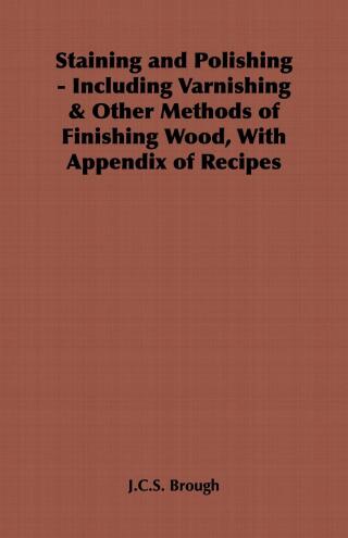Staining and Polishing - Including Varnishing & Other Methods of Finishing Wood, with Appendix of Recipes