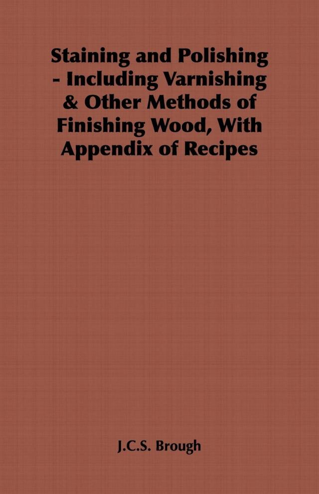 Staining and Polishing - Including Varnishing & Other Methods of Finishing Wood, with Appendix of Recipes