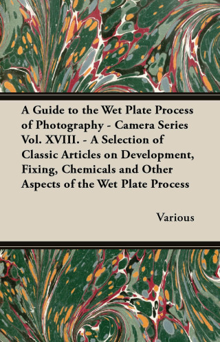A Guide to the Wet Plate Process of Photography - Camera Series Vol. XVIII. - A Selection of Classic Articles on Development, Fixing, Chemicals and
