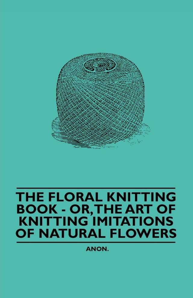The Floral Knitting Book - Or, The Art of Knitting Imitations of Natural Flowers