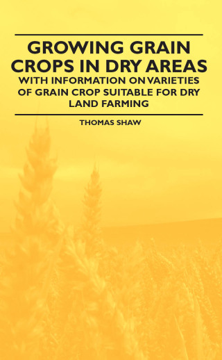 Growing Grain Crops in Dry Areas - With Information on Varieties of Grain Crop Suitable for Dry Land Farming