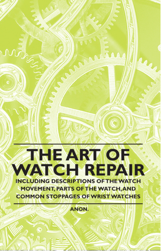 The Art of Watch Repair - Including Descriptions of the Watch Movement, Parts of the Watch, and Common Stoppages of Wrist Watches
