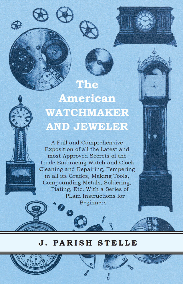 The American Watchmaker and Jeweler - A Full and Comprehensive Exposition of all the Latest and most Approved Secrets of the Trade Embracing Watch and Clock Cleaning and Repairing