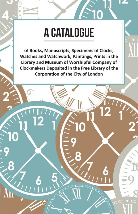 Cover image for book A Catalogue of Books, Manuscripts, Specimens of Clocks, Watches and Watchwork, Paintings, Prints in the Library and Museum of Worshipful Company of Clockmakers