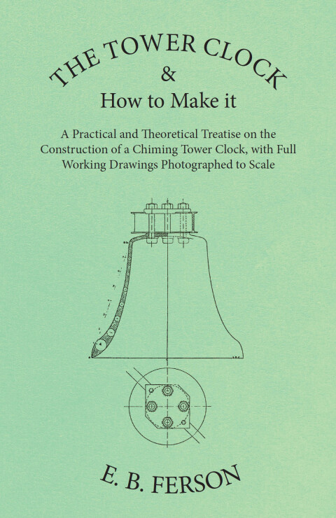 Cover image for book The Tower Clock and How to Make it - A Practical and Theoretical Treatise on the Construction of a Chiming Tower Clock, with Full Working Drawings Photographed to Scale