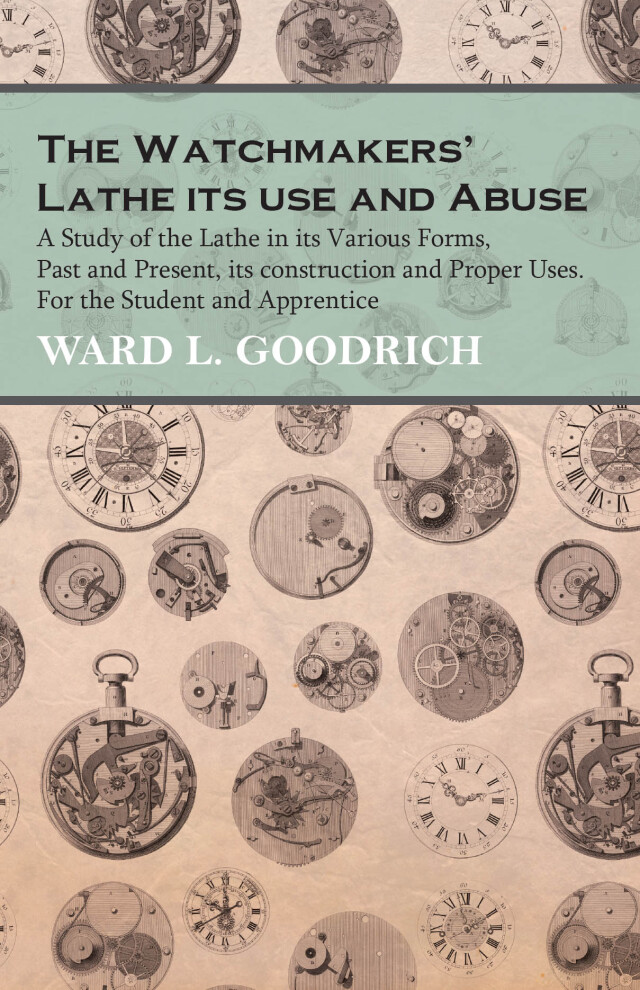 The Watchmakers' Lathe - Its use and Abuse - A Study of the Lathe in its Various Forms, Past and Present, its construction and Proper Uses. For the Student and Apprentice