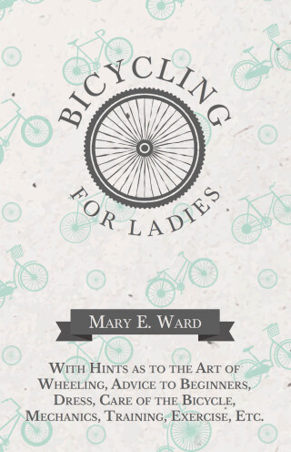 Bicycling for Ladies - With Hints as to the Art of Wheeling, Advice to Beginners, Dress, Care of the Bicycle, Mechanics, Training, Exercise, Etc.