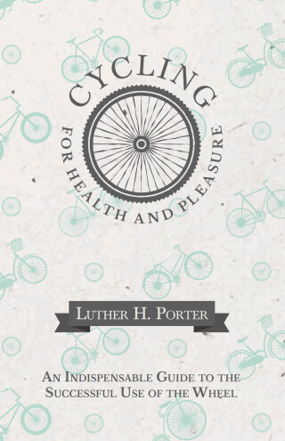 Cycling for Health and Pleasure - An Indispensable Guide to the Successful Use of the Wheel