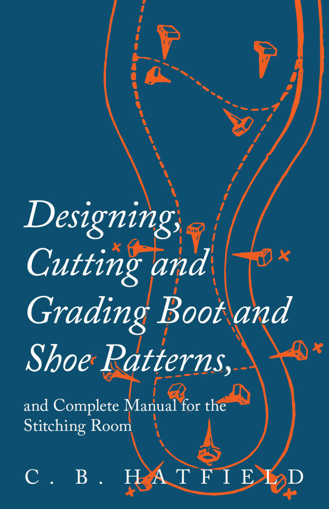 Designing, Cutting and Grading Boot and Shoe Patterns, and Complete Manual for the Stitching Room