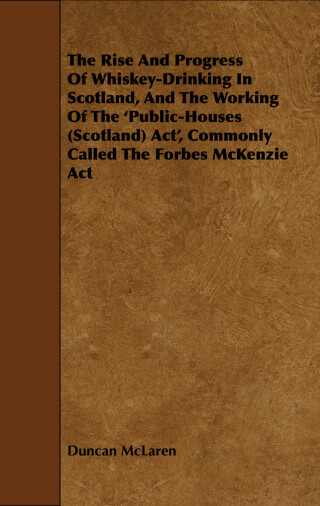 The Rise and Progress of Whiskey-Drinking in Scotland, and the Working of the 'Public-Houses (Scotland) ACT', Commonly Called the Forbes McKenzie ACT