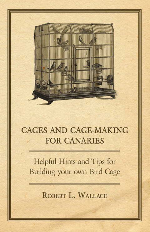 Cages and Cage-Making for Canaries - Helpful Hints and Tips for Building your own Bird Cage 