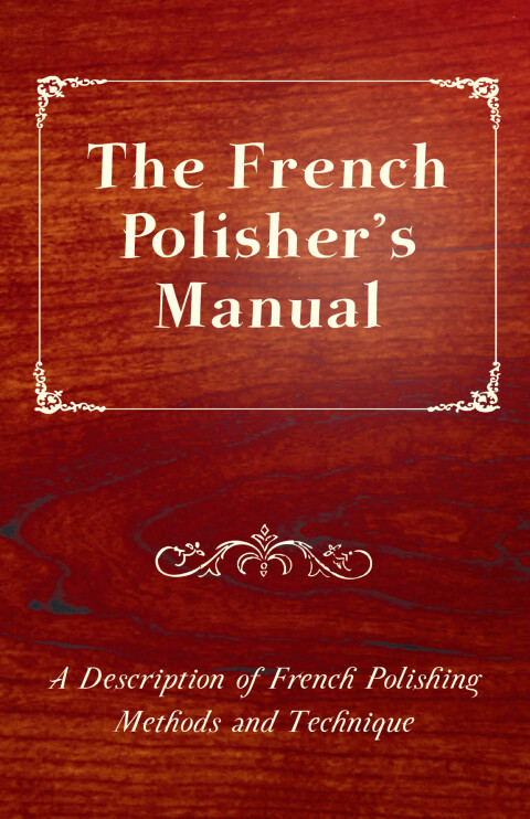 The French Polisher's Manual - A Description of French Polishing Methods and Technique 