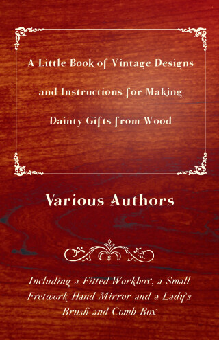 A Little Book of Vintage Designs and Instructions for Making Dainty Gifts from Wood. Including a Fitted Workbox, a Small Fretwork Hand Mirror and a Lady's Brush and Comb Box