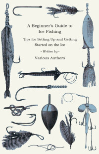 Cover image: A Beginner's Guide to Ice Fishing - Tips for Setting Up and Getting Started on the Ice - Equipment Needed, Decoys Used, Best Lines to Use, Staying Warm and Some Tales of Great Catches 9781447453802
