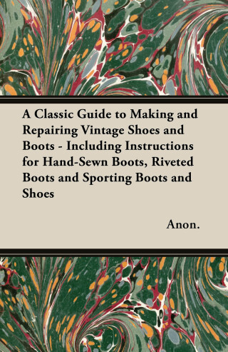 A Classic Guide to Making and Repairing Vintage Shoes and Boots - Including Instructions for Hand-Sewn Boots, Riveted Boots and Sporting Boots and Shoes
