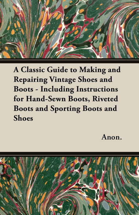 Cover image for book A Classic Guide to Making and Repairing Vintage Shoes and Boots - Including Instructions for Hand-Sewn Boots, Riveted Boots and Sporting Boots and Shoes