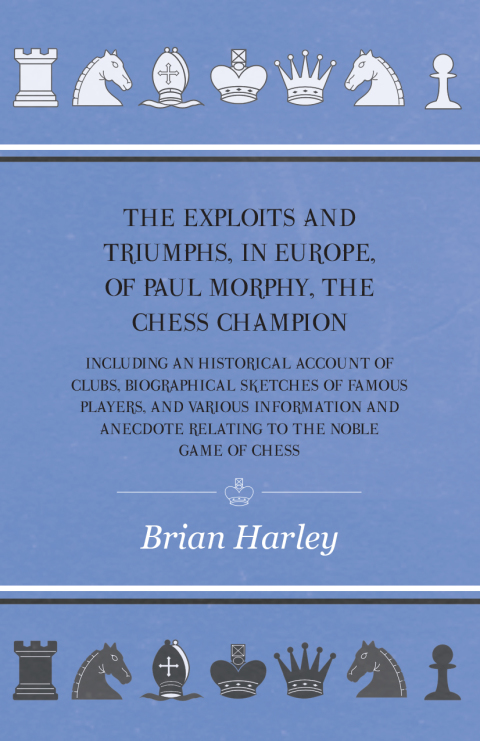 The Exploits and Triumphs, in Europe, of Paul Morphy, the Chess Champion - Including An Historical Account Of Clubs, Biographical Sketches Of Famous Players, And Various Information And Anecdote Relating To The Noble Game Of Chess 