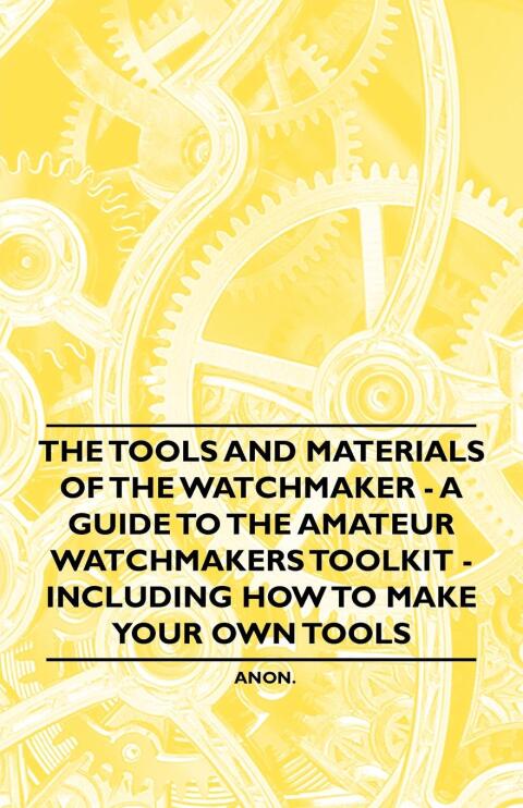 The Tools and Materials of the Watchmaker - A Guide to the Amateur Watchmaker's Toolkit - Including How to make your own Tools 