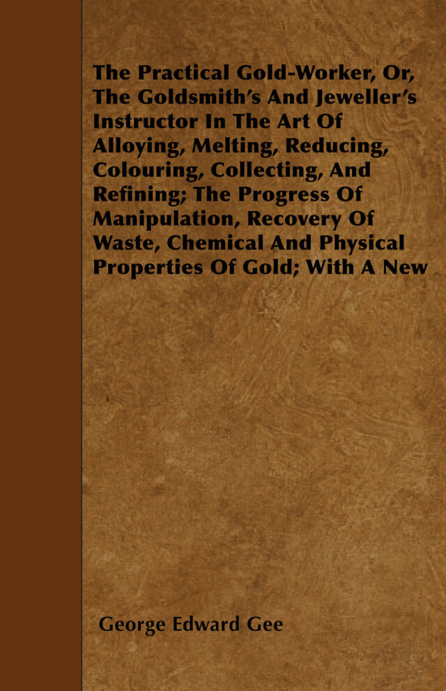 The Practical Gold-Worker, or, The Goldsmith's and Jeweller's Instructor in the Art of Alloying, Melting, Reducing, Colouring, Collecting, and Refining