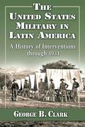 The United States Military in Latin America: A History of Interventions through 1934 - George B. Clark