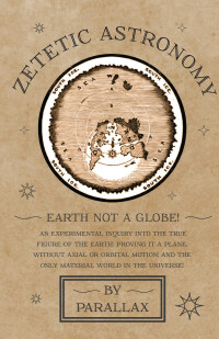 Cover image: Zetetic Astronomy - Earth Not a Globe! An Experimental Inquiry into the True Figure of the Earth: Proving it a Plane, Without Axial or Orbital Motion; and the Only Material World in the Universe! 9781473338395