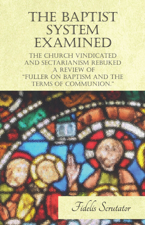Cover image for book The Baptist System Examined, The Church Vindicated and Sectarianism Rebuked - A Review of "Fuller on Baptism and the Terms of Communion."