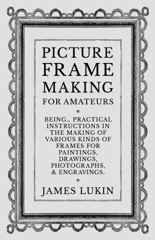 Picture Frame Making for Amateurs - Being Practical Instructions in the Making of Various Kinds of Frames for Paintings, Drawings, Photographs, and Engravings.