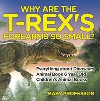 Cover image: Why Are The T-Rex's Forearms So Small? Everything about Dinosaurs - Animal Book 6 Year Old | Children's Animal Books 9781541913509