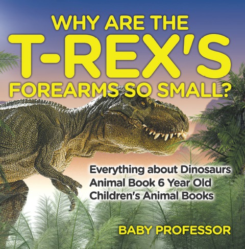 Cover image for book Why Are The T-Rex's Forearms So Small? Everything about Dinosaurs - Animal Book 6 Year Old | Children's Animal Books