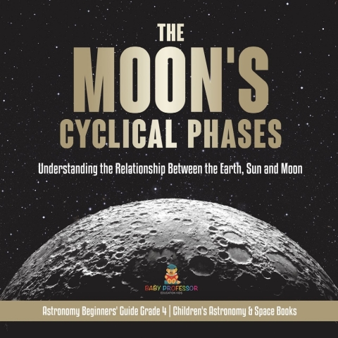 Cover image for book The Moon's Cyclical Phases : Understanding the Relationship Between the Earth, Sun and Moon | Astronomy Beginners' Guide Grade 4 | Children's Astronomy & Space Books