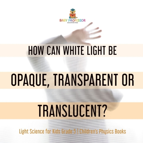 Cover image for book How Can White Light Be Opaque, Transparent or Translucent? | Light Science for Kids Grade 5 | Children's Physics Books