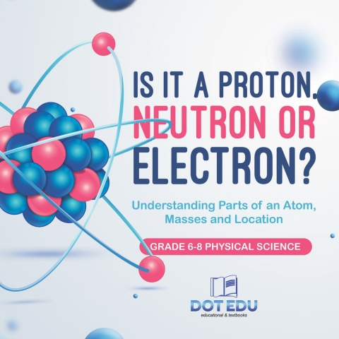 Cover image for book Is it a Proton, Neutron or Electron? Understanding Parts of an Atom, Masses and Location | Grade 6-8 Physical Science