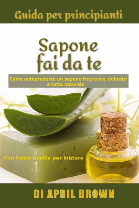 Cover image for book Guida per principianti Sapone fai da te Come autoprodurre un sapone fragrante, delicato e tutto naturale  Con tante ricette per principianti