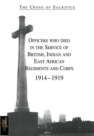 The Cross of Sacrifice: Officers Who Died in the Service of British, Indian and East African Regiments and Corps, 1914-1919