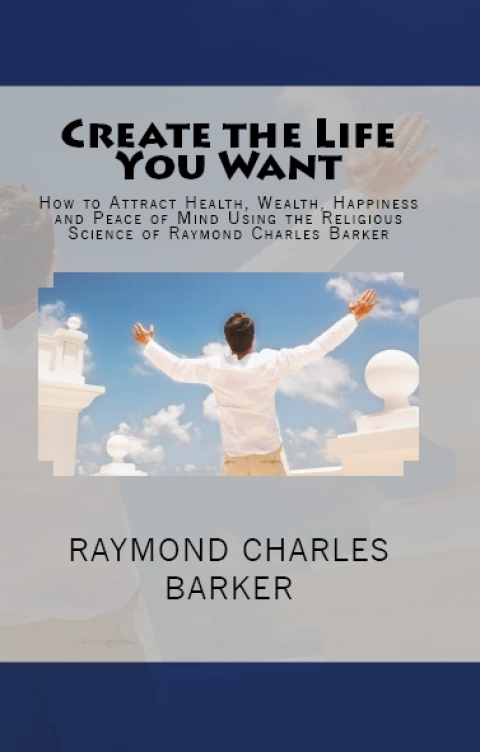 Cover image for book Create the Life You Want: How to Attract Health, Wealth, Happiness and Peace of Mind Using the Religious Science of Raymond Charles Barker