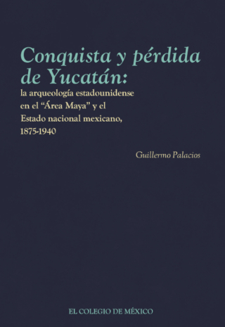 Conquista y pérdida de Yucatán: la arqueología estadounidense en el “Área Maya” y el Estado nacional mexicano, 1875-1940